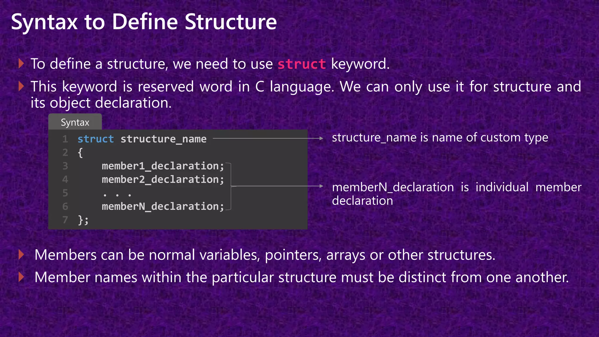 Syntax to Define Structure
 To define a structure, we need to use struct keyword.
 This keyword is reserved word in C language. We can only use it for structure and
its object declaration.
structure_name is name of custom type
memberN_declaration is individual member
declaration
 Members can be normal variables, pointers, arrays or other structures.
 Member names within the particular structure must be distinct from one another.
struct structure_name
{
member1_declaration;
member2_declaration;
. . .
memberN_declaration;
};
1
2
3
4
5
6
7
Syntax
 