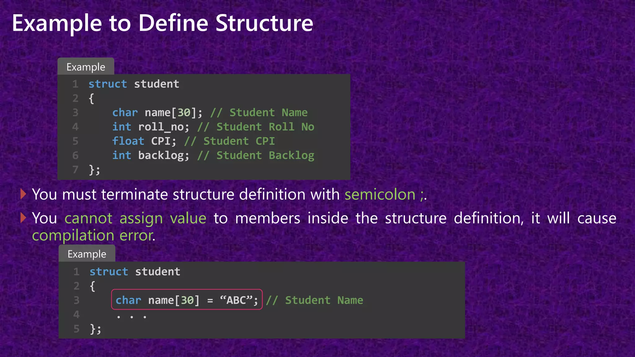 Example to Define Structure
 You must terminate structure definition with semicolon ;.
 You cannot assign value to members inside the structure definition, it will cause
compilation error.
struct student
{
char name[30]; // Student Name
int roll_no; // Student Roll No
float CPI; // Student CPI
int backlog; // Student Backlog
};
1
2
3
4
5
6
7
struct student
{
char name[30] = “ABC”; // Student Name
. . .
};
1
2
3
4
5
Example
Example
 