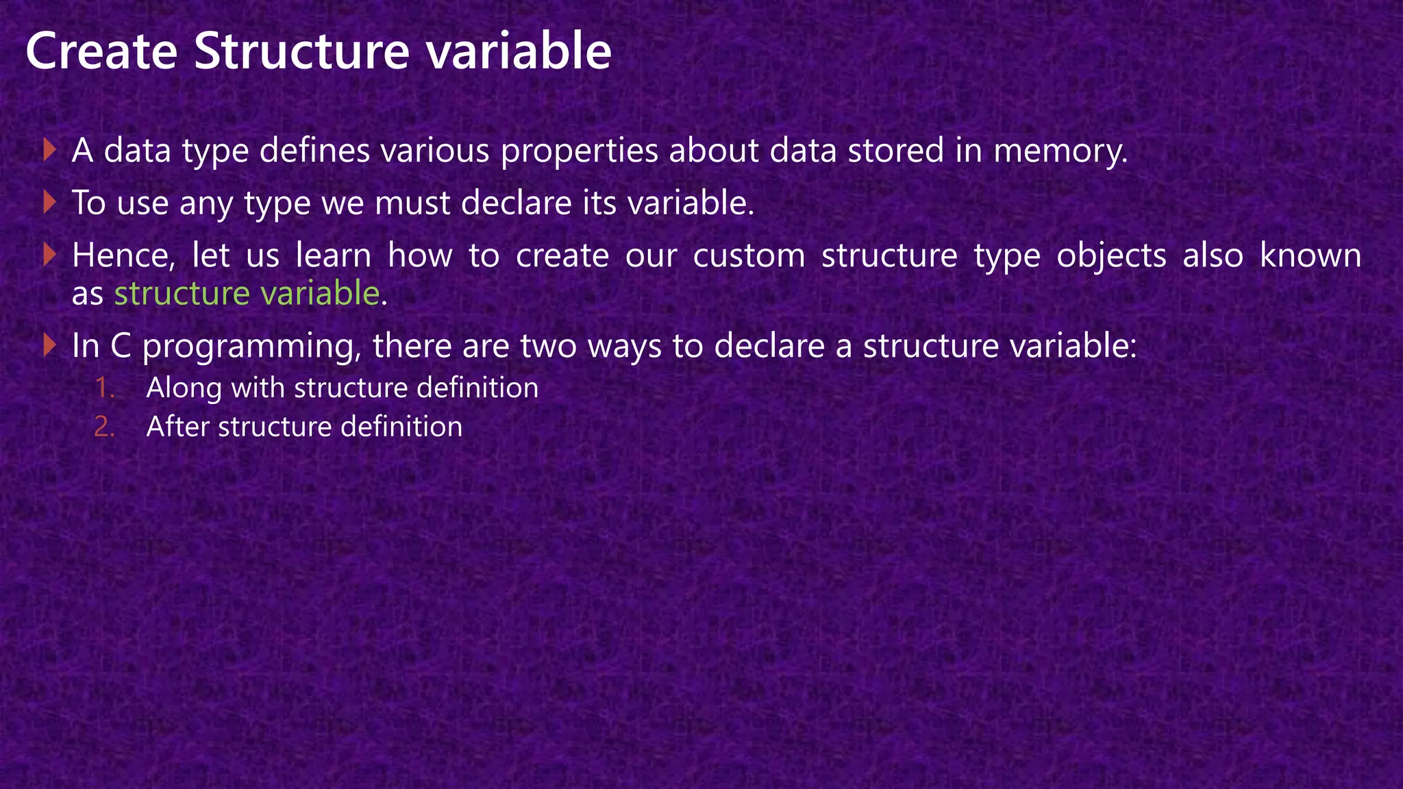 Create Structure variable
 A data type defines various properties about data stored in memory.
 To use any type we must declare its variable.
 Hence, let us learn how to create our custom structure type objects also known
as structure variable.
 In C programming, there are two ways to declare a structure variable:
1. Along with structure definition
2. After structure definition
 