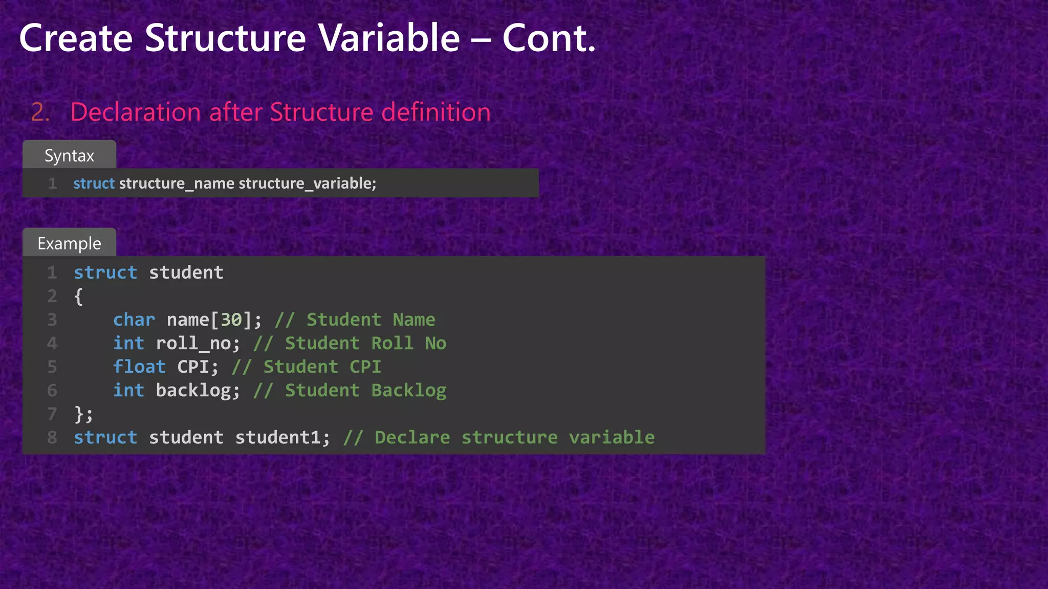 Create Structure Variable – Cont.
2. Declaration after Structure definition
struct structure_name structure_variable;
1
struct student
{
char name[30]; // Student Name
int roll_no; // Student Roll No
float CPI; // Student CPI
int backlog; // Student Backlog
};
struct student student1; // Declare structure variable
1
2
3
4
5
6
7
8
Example
Syntax
 