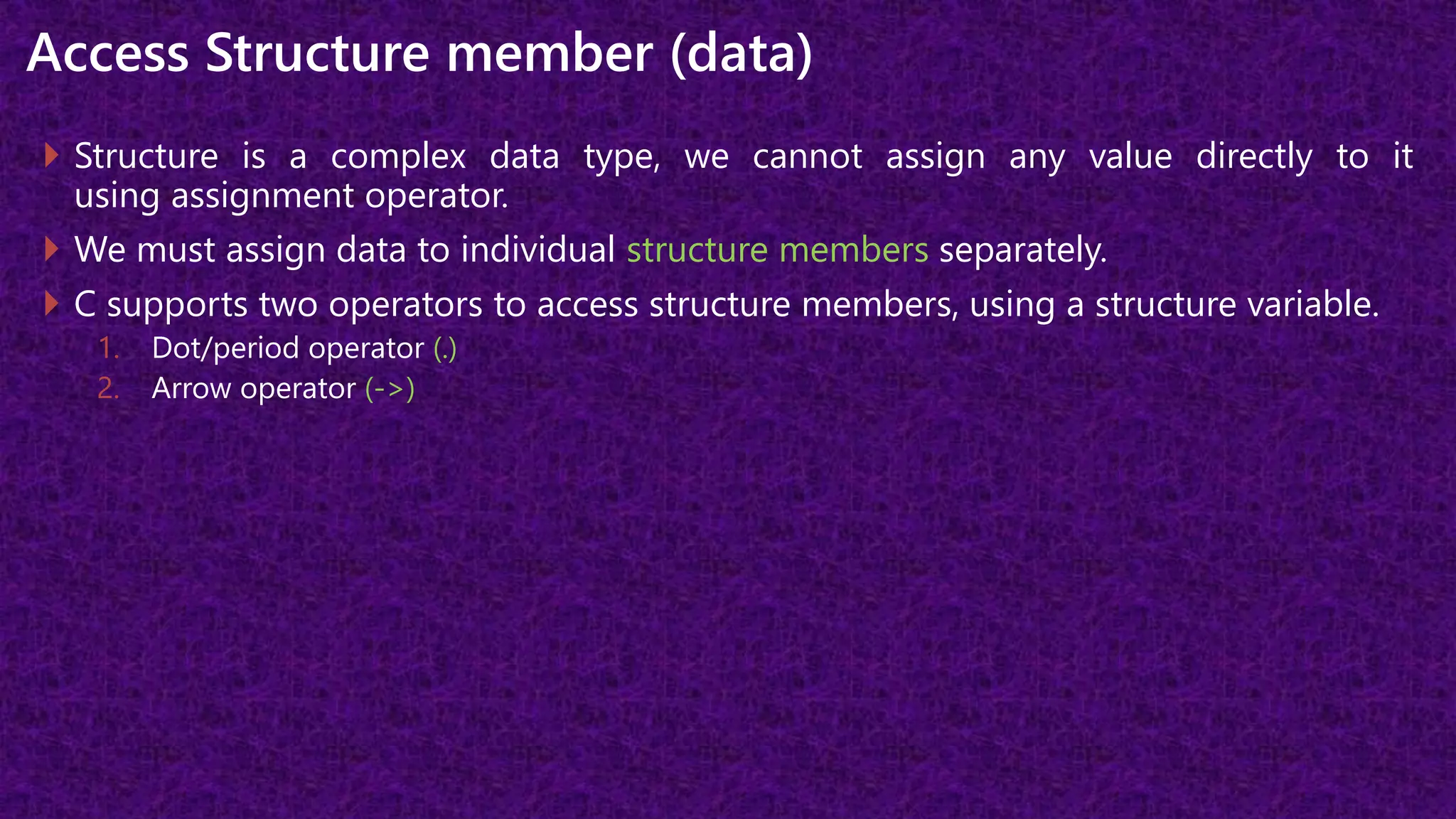 Access Structure member (data)
 Structure is a complex data type, we cannot assign any value directly to it
using assignment operator.
 We must assign data to individual structure members separately.
 C supports two operators to access structure members, using a structure variable.
1. Dot/period operator (.)
2. Arrow operator (->)
 