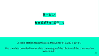 E = h 𝜈
h = 6.63 x 10-34
J s
A radio station transmits at a frequency of 1.089 x 106
s-1
.
Use the data provided to calculate the energy of the photon of the transmission
waves in kJ.
56
 