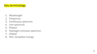 Key terminology
1. Wavelength
2. Frequency
3. Continuous spectrum
4. Line spectrum
5. Photon
6. Hydrogen emission spectrum
7. Orbital
8. AHL: Ionization energy
63
 