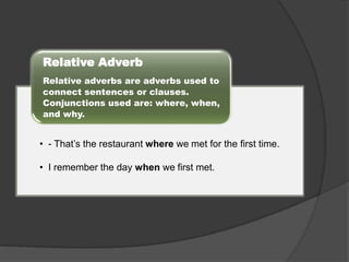 Relative Adverb
Relative adverbs are adverbs used to
connect sentences or clauses.
Conjunctions used are: where, when,
and why.

• - That’s the restaurant where we met for the first time.
• I remember the day when we first met.

 