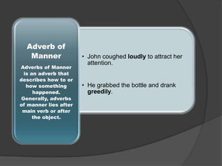 Adverb of
Manner
Adverbs of Manner
is an adverb that
describes how to or
how something
happened.
Generally, adverbs
of manner lies after
main verb or after
the object.

• John coughed loudly to attract her
attention.

• He grabbed the bottle and drank
greedily.

 
