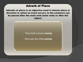 Adverb of Place
Adverbs of place is an adjective used to denote place or
direction in which an event occurs. In the sentence can
be placed after the main verb (main verb) or after the
object.

- They built a house nearby.
- She took the child outside.

 