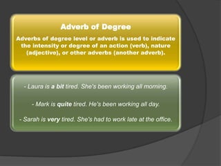 Adverb of Degree
Adverbs of degree level or adverb is used to indicate
the intensity or degree of an action (verb), nature
(adjective), or other adverbs (another adverb).

- Laura is a bit tired. She's been working all morning.
- Mark is quite tired. He's been working all day.
- Sarah is very tired. She's had to work late at the office.

 