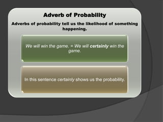 Adverb of Probability
Adverbs of probability tell us the likelihood of something
happening.

We will win the game. = We will certainly win the
game.

In this sentence certainly shows us the probability.

 