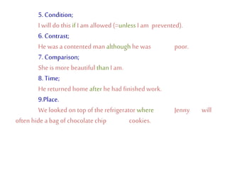 5. Condition;
I willdo this if I am allowed (=unless I am prevented).
6. Contrast;
He wasa contented man although he was poor.
7. Comparison;
She is more beautiful thanI am.
8. Time;
He returned home after hehad finishedwork.
9.Place.
We looked on top of the refrigerator where Jenny will
often hide abag of chocolate chip cookies.
 