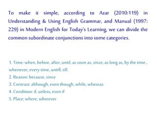 To make it simple, according to Azar (2010:119) in
Understanding & Using English Grammar, and Manual (1997:
229) in Modern English for Today’s Learning, we can divide the
common subordinate conjunctionsinto some categories.
1. Time: when, before, after, until,assoon as,since,as long as, by the time ,
whenever, every time, untill,till.
2. Reason: because, since
3. Contrast: although, even though, while,whereas.
4. Condition: if, unless, even if
5. Place: where, wherever
 