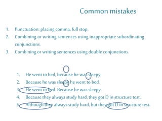 1. Punctuation: placing comma, full stop.
2. Combining or writing sentences using inappropriate subordinating
conjunctions.
3. Combining or writing sentences using double conjunctions.
Commonmistakes
1. He went to bed, because he was sleepy.
2. Because he was sleepy he went to bed.
3. He went to bed. Because he was sleepy.
4. Because they alwaysstudy hard, they got D instructure test.
5. Although they alwaysstudy hard, but they got D in structure test.
 