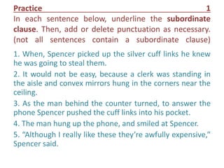 Practice 1
In each sentence below, underline the subordinate
clause. Then, add or delete punctuation as necessary.
(not all sentences contain a subordinate clause)
1. When, Spencer picked up the silver cuff links he knew
he was going to steal them.
2. It would not be easy, because a clerk was standing in
the aisle and convex mirrors hung in the corners near the
ceiling.
3. As the man behind the counter turned, to answer the
phone Spencer pushed the cuff links into his pocket.
4. The man hung up the phone, and smiled at Spencer.
5. “Although I really like these they’re awfully expensive,”
Spencer said.
 