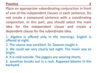 Practice 2
Place an appropriate subordinating conjunction in front
of one of the independent clauses in each sentence. Do
not create a compound sentence with a coordinating
conjunction. In this part, you should select the main
idea for the independent clause and create a
dependent clause for the subordinate idea.
1. Algebra is offered only in the mornings. English is
offered at night.
2. The course was excellent. Dr. Dawson taught it.
3. We could see very clearly last night. The moon was so
bright.
4. It is cold outside. The joggers are wearing shorts.
5. Jonathan breaks out in a rash. Ragweed blooms in the
backyard.
 