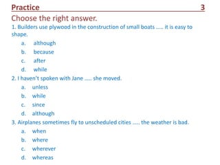 Practice 3
1. Builders use plywood in the construction of small boats ….. it is easy to
shape.
a. although
b. because
c. after
d. while
2. I haven’t spoken with Jane ….. she moved.
a. unless
b. while
c. since
d. although
3. Airplanes sometimes fly to unscheduled cities ….. the weather is bad.
a. when
b. where
c. wherever
d. whereas
Choose the right answer.
 