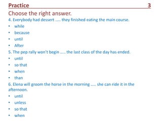 Practice 3
Choose the right answer.
4. Everybody had dessert ….. they finished eating the main course.
• while
• because
• until
• After
5. The pep rally won’t begin ….. the last class of the day has ended.
• until
• so that
• when
• than
6. Elena will groom the horse in the morning ….. she can ride it in the
afternoon.
• until
• unless
• so that
• when
 