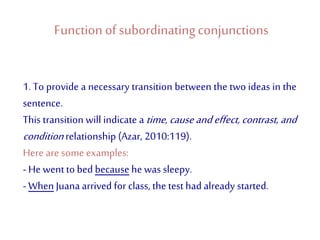 Function of subordinatingconjunctions
1. To provide a necessary transition between the two ideas in the
sentence.
This transition will indicate a time, cause andeffect, contrast, and
condition relationship (Azar, 2010:119).
Here are some examples:
- He wentto bed because he was sleepy.
- When Juana arrived for class, the test had already started.
 