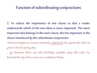 Functionof subordinatingconjunctions
2. To reduce the importance of one clause so that a reader
understands which of the two ideas is more important. The more
important idea belongs in the main clause, the less important in the
clause introducedby thesubordinate conjunction.
- Ronnie begins to sneeze violently whenever he opens the door to
greetafreshspringday.
- As Samson blew out the birthday candles atop the cake, he
burned thetipof hisnoseon a stubbornflame.
 