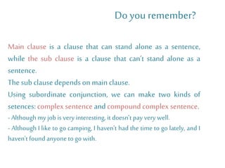 Main clause is a clause that can stand alone as a sentence,
while the sub clause is a clause that can’t stand alone as a
sentence.
Thesubclause dependson mainclause.
Using subordinate conjunction, we can make two kinds of
setences:complex sentenceand compound complex sentence.
- Although my job is very interesting, it doesn’t pay very well.
- Although I like to go camping, I haven't had the time to go lately, and I
haven't found anyone to go with.
Do you remember?
 
