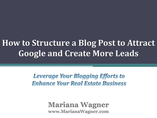 How to Structure a Blog Post to Attract Google and Create More Leads Leverage Your Blogging Efforts to Enhance Your Real Estate Business Mariana Wagnerwww.MarianaWagner.com 