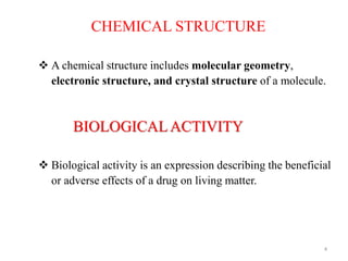 4
CHEMICAL STRUCTURE
 A chemical structure includes molecular geometry,
electronic structure, and crystal structure of a molecule.
BIOLOGICALACTIVITY
 Biological activity is an expression describing the beneficial
or adverse effects of a drug on living matter.
 