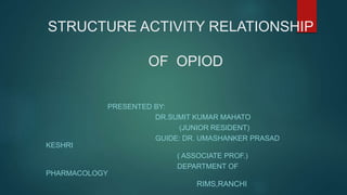 STRUCTURE ACTIVITY RELATIONSHIP
OF OPIOD
PRESENTED BY:
DR.SUMIT KUMAR MAHATO
(JUNIOR RESIDENT)
GUIDE: DR. UMASHANKER PRASAD
KESHRI
( ASSOCIATE PROF.)
DEPARTMENT OF
PHARMACOLOGY
RIMS,RANCHI
 