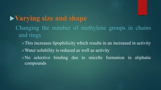 Varying size and shape
Changing the number of methylene groups in chains
and rings
This increases lipophilicity which results in an increased in activity
Water solubility is reduced as well as activity
No selective binding due to micelle formation in aliphatic
compounds
 