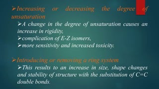 Increasing or decreasing the degree of
unsaturation
A change in the degree of unsaturation causes an
increase in rigidity,
complication of E-Z isomers,
more sensitivity and increased toxicity.
Introducing or removing a ring system
This results to an increase in size, shape changes
and stability of structure with the substitution of C=C
double bonds.
 