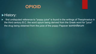 OPIOID
History:
 first undisputed reference to "poppy juice" is found in the writings of Theophrastus in
the third century B.C. the word opium being derived from the Greek word for "juice"
the drug being obtained from the juice of the poppy Papaver sominiferum
 