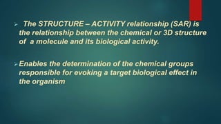  The STRUCTURE – ACTIVITY relationship (SAR) is
the relationship between the chemical or 3D structure
of a molecule and its biological activity.
Enables the determination of the chemical groups
responsible for evoking a target biological effect in
the organism
 