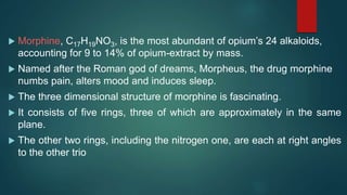  Morphine, C17H19NO3, is the most abundant of opium’s 24 alkaloids,
accounting for 9 to 14% of opium-extract by mass.
 Named after the Roman god of dreams, Morpheus, the drug morphine
numbs pain, alters mood and induces sleep.
 The three dimensional structure of morphine is fascinating.
 It consists of five rings, three of which are approximately in the same
plane.
 The other two rings, including the nitrogen one, are each at right angles
to the other trio
 