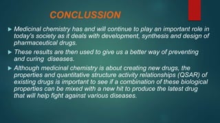 CONCLUSSION
 Medicinal chemistry has and will continue to play an important role in
today's society as it deals with development, synthesis and design of
pharmaceutical drugs.
 These results are then used to give us a better way of preventing
and curing diseases.
 Although medicinal chemistry is about creating new drugs, the
properties and quantitative structure activity relationships (QSAR) of
existing drugs is important to see if a combination of these biological
properties can be mixed with a new hit to produce the latest drug
that will help fight against various diseases.
 