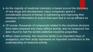  As the majority of medicinal chemistry is based around the discovery
of new drugs and development, many companies spend a
considerable amount of money in maintaining and improving their
database of information to ensure that each test is run as efficient as
possible.
 Of course, thousands of compounds related to the morphine structure
have been prepared and many without activity, and no compound has
been found to halt the terrible addictive morphine properties.
 When Used correctly, the morphine family is an important class of
analgesics, and their study represents an important contribution to the
understanding of medicinal activity.
 
