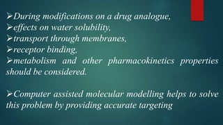 During modifications on a drug analogue,
effects on water solubility,
transport through membranes,
receptor binding,
metabolism and other pharmacokinetics properties
should be considered.
Computer assisted molecular modelling helps to solve
this problem by providing accurate targeting
 