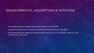 DESIGN PRINCIPLE, ASSUMPTIONS & NOTATIONS
• The notation adopted through out the work is same as in IS- 456 2000
• Using partial safety factors for loads in accordance with clause 36.4 of IS- 456 2000
• Partial safety factor for material in accordance with clause 36.4.2 in IS- 456 2000 is taken as 1.5 for
concrete and 1.15 for steel
 