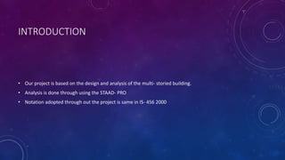 INTRODUCTION
• Our project is based on the design and analysis of the multi- storied building.
• Analysis is done through using the STAAD- PRO
• Notation adopted through out the project is same in IS- 456 2000
 