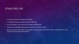 STAAD PRO V8I
• It stands for Structural Analysis and Design
• It is powerful design software licensed by Bentley,
• It is to calculate S.F.D and B.M.D of complex loading beam
• It comes up to building with several members it will taken a week
• Now a days most of the high rise buildings are designed by staad which makes a compulsion for a civil
engineer to know about this software.
 
