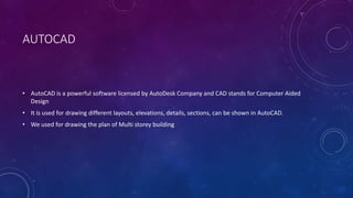 AUTOCAD
• AutoCAD is a powerful software licensed by AutoDesk Company and CAD stands for Computer Aided
Design
• It is used for drawing different layouts, elevations, details, sections, can be shown in AutoCAD.
• We used for drawing the plan of Multi storey building
 
