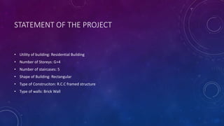 STATEMENT OF THE PROJECT
• Utility of building: Residential Building
• Number of Storeys: G+4
• Number of staircases: 5
• Shape of Building: Rectangular
• Type of Construciton: R.C.C framed structure
• Type of walls: Brick Wall
 