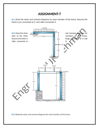 ASSIGNMENT-7
Q-1: Draw the shear and moment diagrams for each member of the frame. Assume the
frame is pin connected at C, and roller connected A.
Q-2: Draw the shear and moment diagrams for
each of the three members of the frame.
Assume the frame is hinge connected at A and
roller connected at D.
Q-3: Draw the shear and moment diagrams for each member of the frame.
 