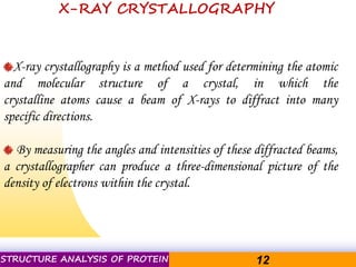 Pacific Networks Pacific NetworksSTRUCTURE ANALYSIS OF PROTEIN 12
X-ray crystallography is a method used for determining the atomic
and molecular structure of a crystal, in which the
crystalline atoms cause a beam of X-rays to diffract into many
specific directions.
By measuring the angles and intensities of these diffracted beams,
a crystallographer can produce a three-dimensional picture of the
density of electrons within the crystal.
X-RAY CRYSTALLOGRAPHY
 
