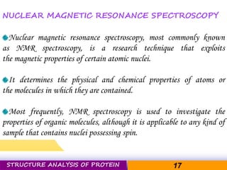 Pacific Networks Pacific NetworksSTRUCTURE ANALYSIS OF PROTEIN 17
NUCLEAR MAGNETIC RESONANCE SPECTROSCOPY
Nuclear magnetic resonance spectroscopy, most commonly known
as NMR spectroscopy, is a research technique that exploits
the magnetic properties of certain atomic nuclei.
It determines the physical and chemical properties of atoms or
the molecules in which they are contained.
Most frequently, NMR spectroscopy is used to investigate the
properties of organic molecules, although it is applicable to any kind of
sample that contains nuclei possessing spin.
 