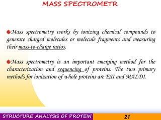 Pacific Networks Pacific NetworksSTRUCTURE ANALYSIS OF PROTEIN 21
Mass spectrometry works by ionizing chemical compounds to
generate charged molecules or molecule fragments and measuring
their mass-to-charge ratios.
Mass spectrometry is an important emerging method for the
characterization and sequencing of proteins. The two primary
methods for ionization of whole proteins are ESI and MALDI.
MASS SPECTROMETR
 