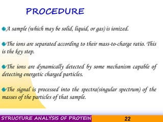Pacific Networks Pacific NetworksSTRUCTURE ANALYSIS OF PROTEIN 22
PROCEDURE
A sample (which may be solid, liquid, or gas) is ionized.
The ions are separated according to their mass-to-charge ratio. This
is the key step.
The ions are dynamically detected by some mechanism capable of
detecting energetic charged particles.
The signal is processed into the spectra(singular spectrum) of the
masses of the particles of that sample.
 