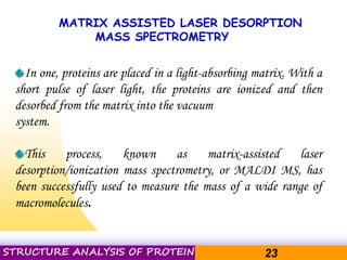 Pacific Networks Pacific NetworksSTRUCTURE ANALYSIS OF PROTEIN 23
MATRIX ASSISTED LASER DESORPTION
MASS SPECTROMETRY
In one, proteins are placed in a light-absorbing matrix. With a
short pulse of laser light, the proteins are ionized and then
desorbed from the matrix into the vacuum
system.
This process, known as matrix-assisted laser
desorption/ionization mass spectrometry, or MALDI MS, has
been successfully used to measure the mass of a wide range of
macromolecules.
 