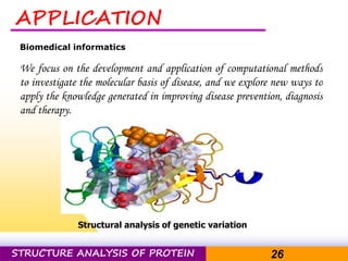 Pacific Networks Pacific NetworksSTRUCTURE ANALYSIS OF PROTEIN 26
APPLICATION
Biomedical informatics
We focus on the development and application of computational methods
to investigate the molecular basis of disease, and we explore new ways to
apply the knowledge generated in improving disease prevention, diagnosis
and therapy.
Structural analysis of genetic variation
 