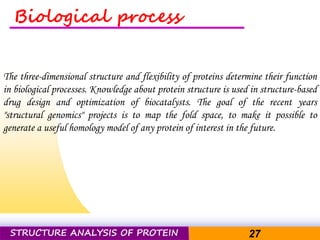 Pacific Networks Pacific NetworksSTRUCTURE ANALYSIS OF PROTEIN 27
Biological process
The three-dimensional structure and flexibility of proteins determine their function
in biological processes. Knowledge about protein structure is used in structure-based
drug design and optimization of biocatalysts. The goal of the recent years
"structural genomics" projects is to map the fold space, to make it possible to
generate a useful homology model of any protein of interest in the future.
 