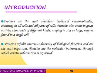 Pacific Networks Pacific NetworksSTRUCTURE ANALYSIS OF PROTEIN 04
INTRODUCTION
Proteins are the most abundant biological macromolecules,
occurring in all cells and all parts of cells. Proteins also occur in great
variety; thousands of different kinds, ranging in size to large, may be
found in a single cell.
Proteins exhibit enormous diversity of biological function and are
the most important. Proteins are the molecular instruments through
which genetic information is expressed.
 