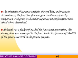 Pacific Networks Pacific NetworksSTRUCTURE ANALYSIS OF PROTEIN 05
The principles of sequence analysis showed how, under certain
circumstances, the function of a new gene could be assigned by
comparison with genes with similar sequences whose functions have
already been determined.
Although not a foolproof method for functional annotation, this
strategy has been successful in the functional classification of 30–40%
of the genes discovered in the genome projects.
 