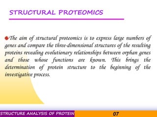 Pacific Networks Pacific NetworksSTRUCTURE ANALYSIS OF PROTEIN 07
STRUCTURAL PROTEOMICS
The aim of structural proteomics is to express large numbers of
genes and compare the three-dimensional structures of the resulting
proteins revealing evolutionary relationships between orphan genes
and those whose functions are known. This brings the
determination of protein structure to the beginning of the
investigative process.
 