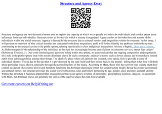 Structure and Agency Essay
Structure and agency are two theoretical terms used to explain the capacity at which we as people are able to be individuals, and to what extent those
influences limit our individuality. Structure refers to the ways in which a society is organized. Agency refers to the behaviors and actions of the
individuals within the social structure. Agency is limited by the structure due to cultural barriers and inequalities within the structure. In this essay, I
will present an overview of why critical theorists are concerned with those inequalities, and I will further identify the problems within the system
contributing to the unequal access to the public sphere, relating specifically to class and gender inequalities. Society is highly...show more content...
As Habermas puts it "the relationship of the individual to the state has increasingly become one of client or consumer services, rather than citizen"
(Roberts & Crossley, 5). Due to the limited agency (citizens' roles) within this sphere, we can conclude that the ongoing competition and negotiation
for a role in the public sphere ends with strictly dominant views. In such a monarchy, ordinary citizens such as lower classes and women have limited
input when debating politics among other things. The ideal of a place where all opinions are counted, so to speak, fails to provide a sense of
individual identity. This is due to the fact that it is pre–destined by the state itself and then turned back to the people– telling them what they will think
about particular issues; shown especially through the controlling lens of the media. According to Marx, those who have power over society exert their
control as a result of economic power and therefore determine the dominant ideologies within the superstructure model. Being the greater economical
and cultural barrier, the structure provides the social world with norms, rules and beliefs pertaining to age, gender, class and one's cultural identity.
Within that structure it becomes apparent that inequalities restrict your agency in terms of nationality, geographical location, class etc. In agreement
with Marx, the dominant views are generally the views of the superior class; the elite. One example
Get more content on HelpWriting.net
 